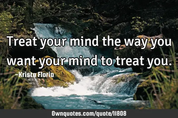 Treat your mind the way you want your mind to treat