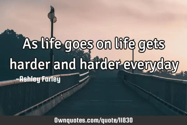 As life goes on life gets harder and harder