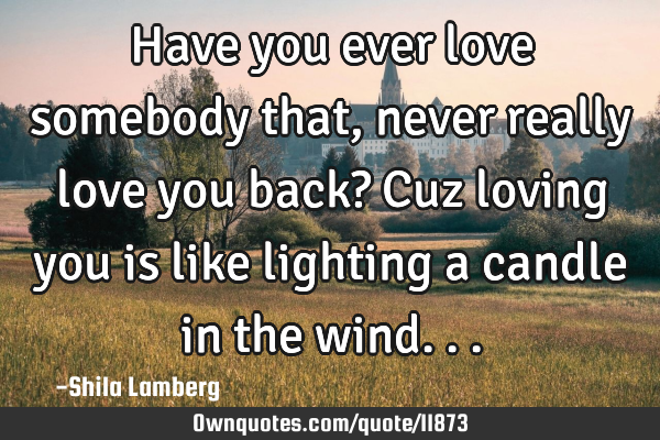 Have you ever love somebody that, never really love you back? Cuz loving you is like lighting a