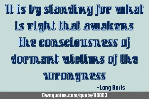 It is by standing for what is right that awakens the consciousness of dormant victims of the