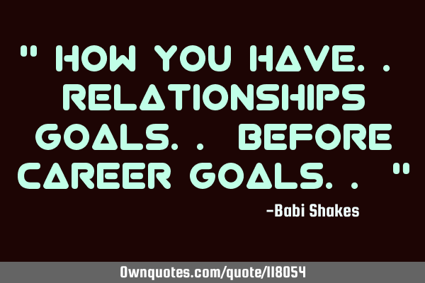 " How you have.. relationships goals.. before career goals.. "