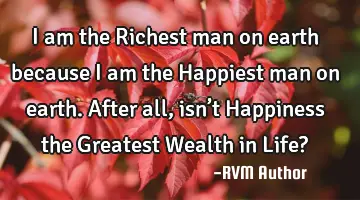 I am the Richest man on earth because I am the Happiest man on earth. After all, isn’t Happiness