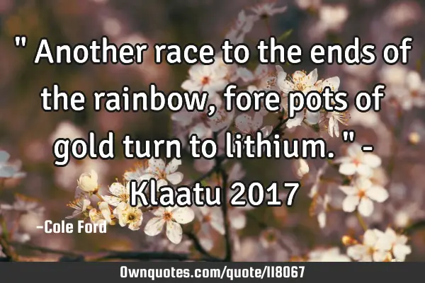 " Another race to the ends of the rainbow, fore pots of gold turn to lithium. " - Klaatu 2017