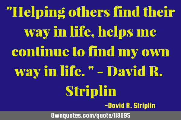 "Helping others find their way in life, helps me continue to find my own way in life." - David R. S