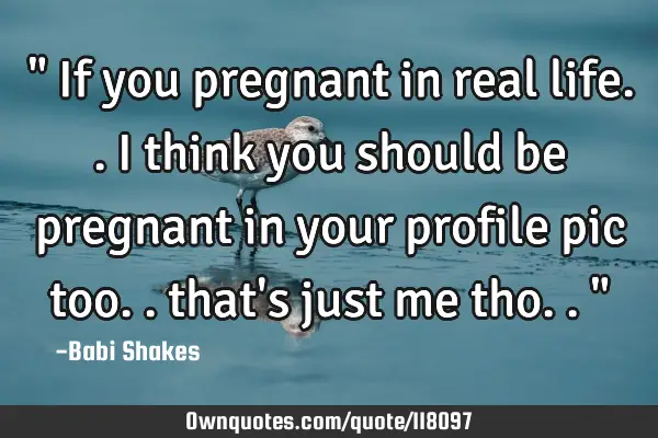 " If you pregnant in real life.. I think you should be pregnant in your profile pic too.. that