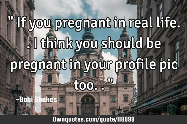 " If you pregnant in real life.. I think you should be pregnant in your profile pic too.. "