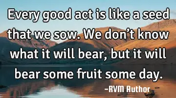 Every good act is like a seed that we sow. We don’t know what it will bear, but it will bear some