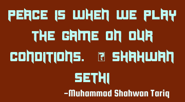 Peace is when we play the game on our conditions. – Shahwan SETHI