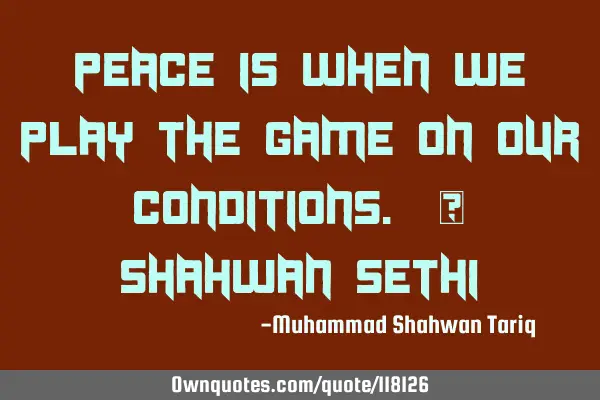 Peace is when we play the game on our conditions. – Shahwan SETHI