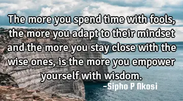 The more you spend time with fools, the more you adapt to their mindset and the more you stay close