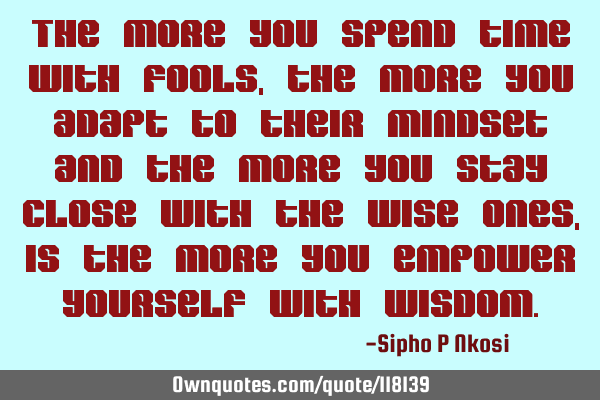 The more you spend time with fools, the more you adapt to their mindset and the more you stay close