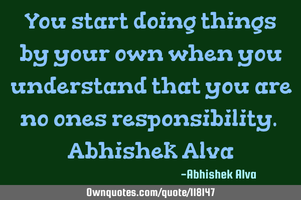 You start doing things by your own when you understand that you are no ones responsibility. A