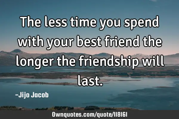 The less time you spend with your best friend the longer the friendship will