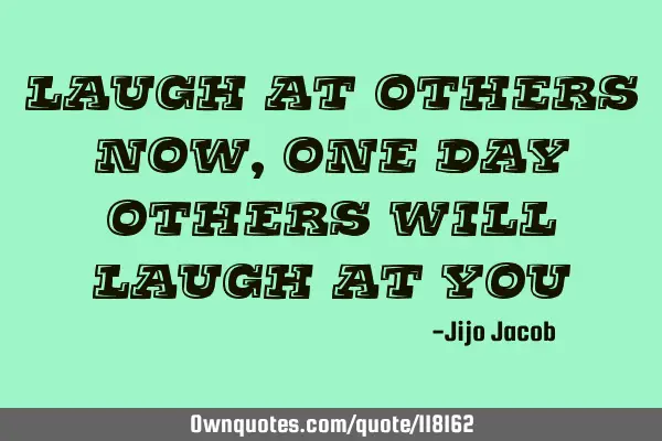 Laugh at others now, one day others will laugh at