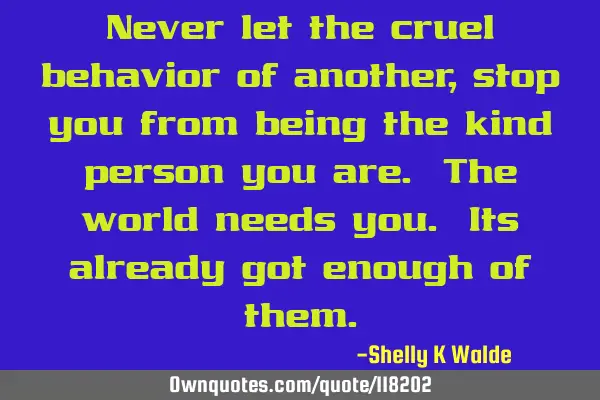 Never let the cruel behavior of another, stop you from being the kind person you are. The world