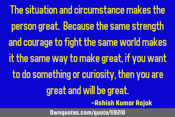The situation and circumstance makes the person great. Because the same strength and courage to