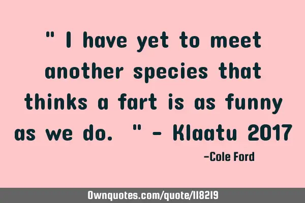 " I have yet to meet another species that thinks a fart is as funny as we do. " - Klaatu 2017