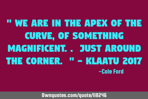 " We are in the apex of the curve, of something magnificent.. just around the corner. " - Klaatu 201