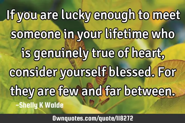 If you are lucky enough to meet someone in your lifetime who is genuinely true of heart, consider