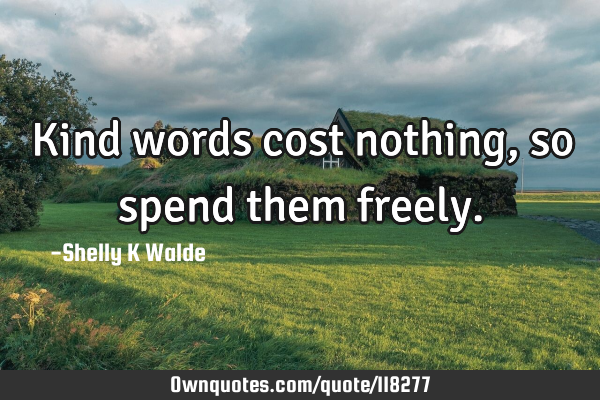 Kind words cost nothing, so spend them
