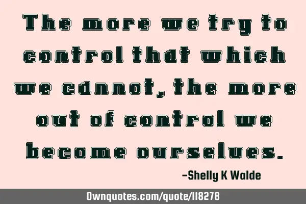 The more we try to control that which we cannot, the more out of control we become