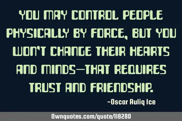 You may control people physically by force, but you won’t change their hearts and minds—that