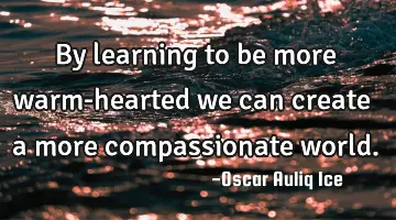 By learning to be more warm-hearted we can create a more compassionate world.