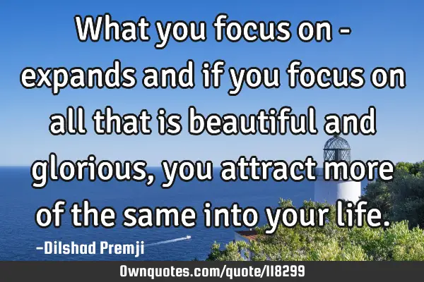What you focus on - expands and if you focus on all that is beautiful and glorious, you attract