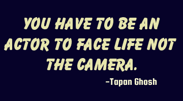 You have to be an Actor to face life not the camera.