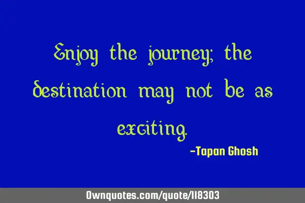 Enjoy the journey; the destination may not be as