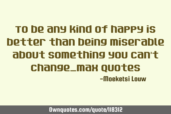 To be any kind of happy is better than being miserable about something you can