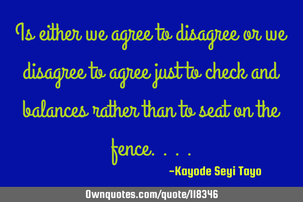 Is either we agree to disagree or we disagree to agree just to check and balances rather than to