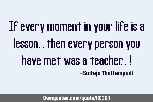 If every moment in your life is a lesson.. then every person you have met was a teacher.. !