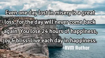 Even one day lost in misery is a great loss, for the day will never come back again. You lose 24