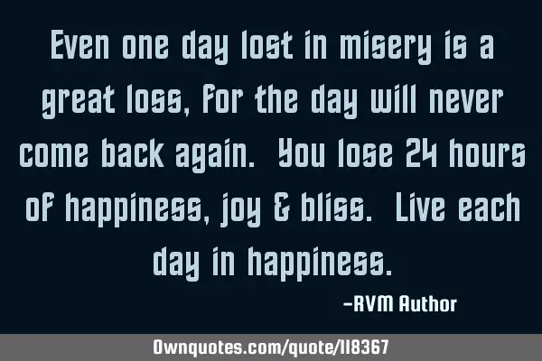 Even one day lost in misery is a great loss, for the day will never come back again. You lose 24