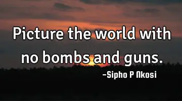 Picture the world with no bombs and guns.