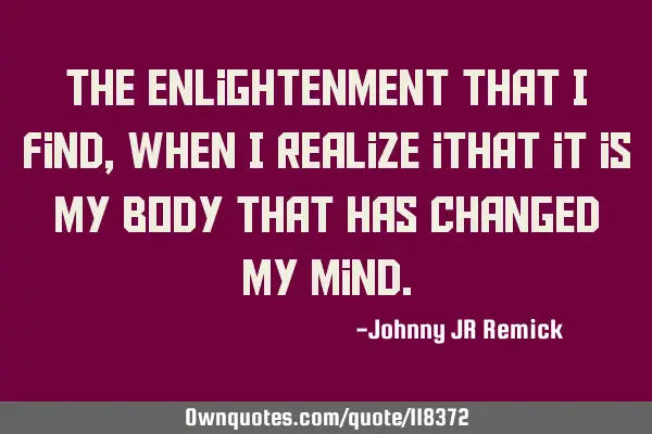 The enlightenment that I find, when I realize ithat it is my body that has changed my