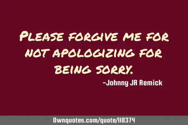 Please forgive me for not apologizing for being