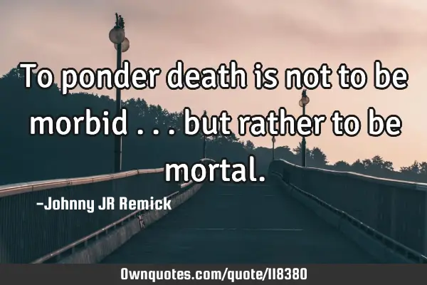 To ponder death is not to be morbid . . . but rather to be