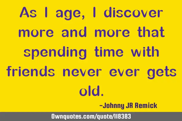 As I age, I discover more and more that spending time with friends never ever gets