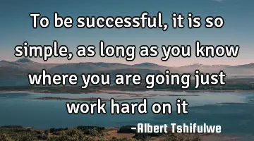 To be successful, it is so simple, as long as you know where you are going just work hard on
