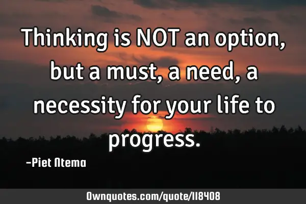 Thinking is NOT an option, but a must, a need, a necessity for your life to