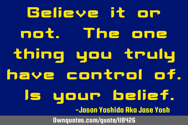 Believe it or not. The one thing you truly have control of. Is your
