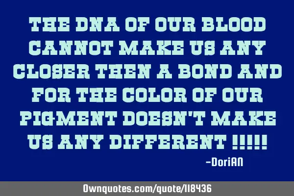 The dna of our blood cannot make us any closer then a bond and for the color of our pigment doesn
