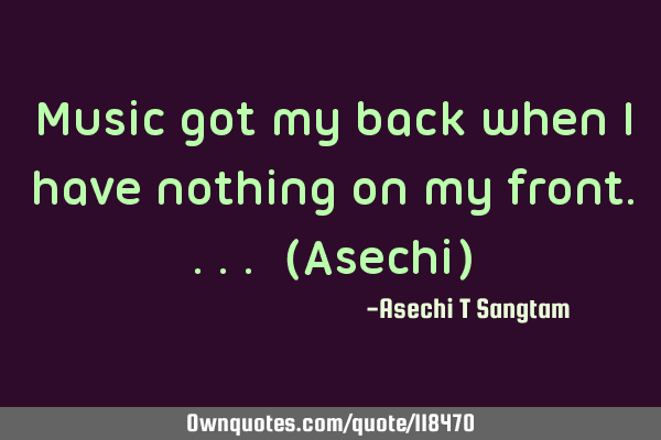 Music got my back when i have nothing on my front.... (Asechi)