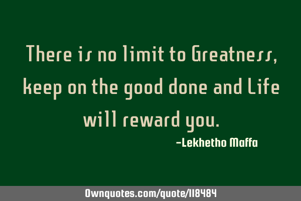 There is no limit to Greatness, keep on the good done and Life will reward