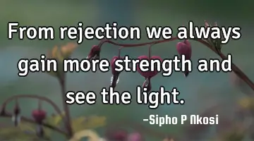 From rejection we always gain more strength and see the light.
