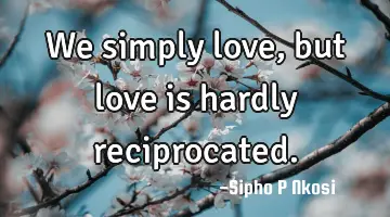 We simply love, but love is hardly reciprocated.