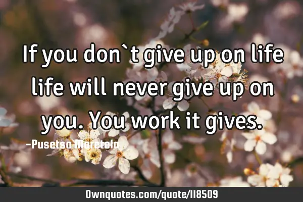 If you don`t give up on life life will never give up on you. You work it