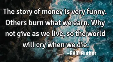 The story of money is very funny. Others burn what we earn. Why not give as we live, so the world